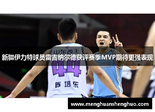 新疆伊力特球员雷吉纳尔德获评赛季MVP期待更强表现