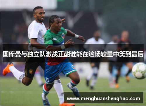 图库曼与独立队激战正酣谁能在这场较量中笑到最后