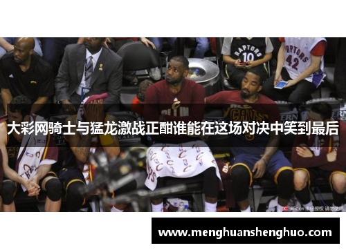 大彩网骑士与猛龙激战正酣谁能在这场对决中笑到最后