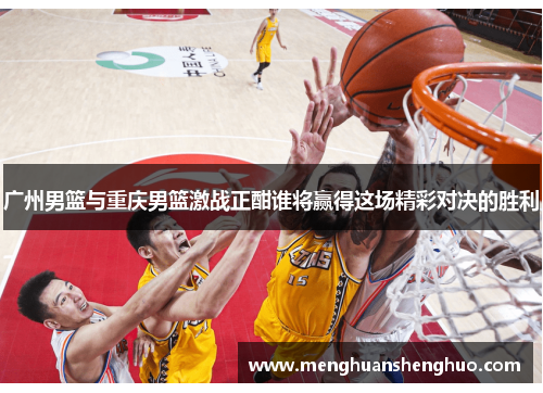 广州男篮与重庆男篮激战正酣谁将赢得这场精彩对决的胜利